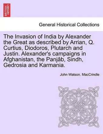 The Invasion of India by Alexander the Great as Described by Arrian, Q. Curtius, Diodoros, Plutarch and Justin. Alexander's Campaigns in Afghanistan, the Panjab, Sindh, Gedrosia and Karmania. cover