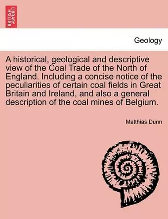 A Historical, Geological and Descriptive View of the Coal Trade of the North of England. Including a Concise Notice of the Peculiarities of Certain Coal Fields in Great Britain and Ireland, and Also a General Description of the Coal Mines of Belgium. cover