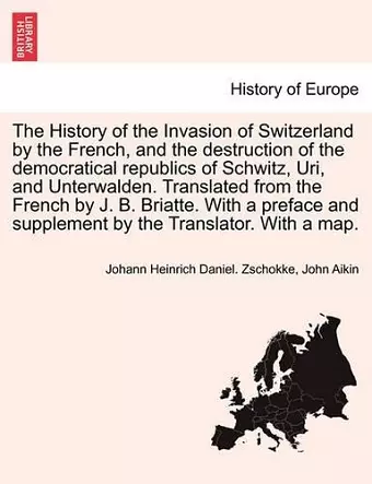 The History of the Invasion of Switzerland by the French, and the Destruction of the Democratical Republics of Schwitz, Uri, and Unterwalden. Translated from the French by J. B. Briatte. with a Preface and Supplement by the Translator. with a Map. cover