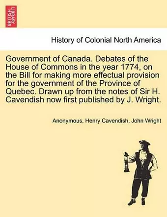 Government of Canada. Debates of the House of Commons in the Year 1774, on the Bill for Making More Effectual Provision for the Government of the Province of Quebec. Drawn Up from the Notes of Sir H. Cavendish Now First Published by J. Wright. cover