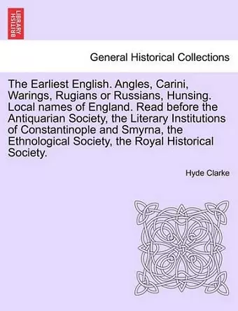 The Earliest English. Angles, Carini, Warings, Rugians or Russians, Hunsing. Local Names of England. Read Before the Antiquarian Society, the Literary Institutions of Constantinople and Smyrna, the Ethnological Society, the Royal Historical Society. cover