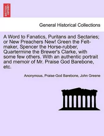 A Word to Fanatics, Puritans and Sectaries; Or New Preachers New! Green the Felt-Maker, Spencer the Horse-Rubber, Quartermine the Brewer's Clarke, with Some Few Others. with an Authentic Portrait and Memoir of Mr. Praise God Barebone, Etc. cover