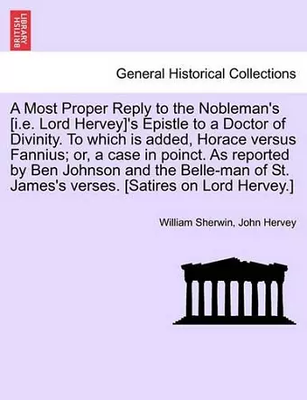 A Most Proper Reply to the Nobleman's [i.E. Lord Hervey]'s Epistle to a Doctor of Divinity. to Which Is Added, Horace Versus Fannius; Or, a Case in Poinct. as Reported by Ben Johnson and the Belle-Man of St. James's Verses. [satires on Lord Hervey.] cover