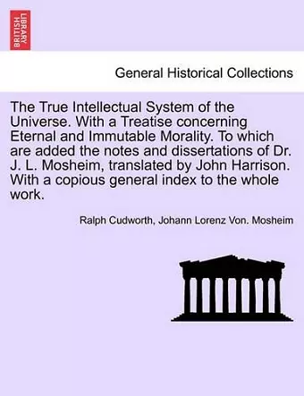 The True Intellectual System of the Universe. With a Treatise concerning Eternal and Immutable Morality. To which are added the notes and dissertations of Dr. J. L. Mosheim, translated by John Harrison. With a copious general index to the whole work.VOL.... cover