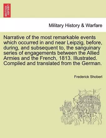 Narrative of the Most Remarkable Events Which Occurred in and Near Leipzig, Before, During, and Subsequent To, the Sanguinary Series of Engagements Between the Allied Armies and the French, 1813. Illustrated. Translated from the German. Third Edition... cover