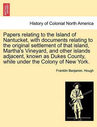 Papers Relating to the Island of Nantucket, with Documents Relating to the Original Settlement of That Island, Martha's Vineyard, and Other Islands Adjacent, Known as Dukes County, While Under the Colony of New York. cover