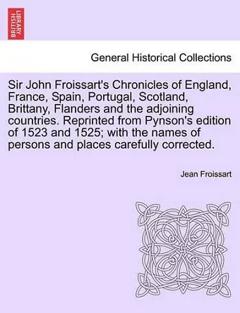 Sir John Froissart's Chronicles of England, France, Spain, Portugal, Scotland, Brittany, Flanders and the adjoining countries. Reprinted from Pynson's edition of 1523 and 1525; with the names of persons and places carefully corrected. VOL. I cover