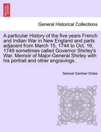 A Particular History of the Five Years French and Indian War in New England and Parts Adjacent from March 15, 1744 to Oct. 16, 1749 Sometimes Called Governor Shirley's War. Memoir of Major-General Shirley with His Portrait and Other Engravings. cover