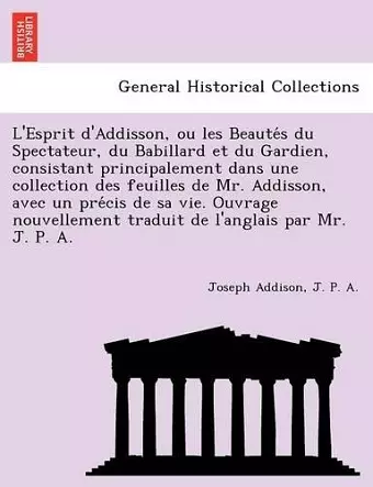 L'Esprit D'Addisson, Ou Les Beaute S Du Spectateur, Du Babillard Et Du Gardien, Consistant Principalement Dans Une Collection Des Feuilles de Mr. Addisson, Avec Un Pre Cis de Sa Vie. Ouvrage Nouvellement Traduit de L'Anglais Par Mr. J. P. A. cover