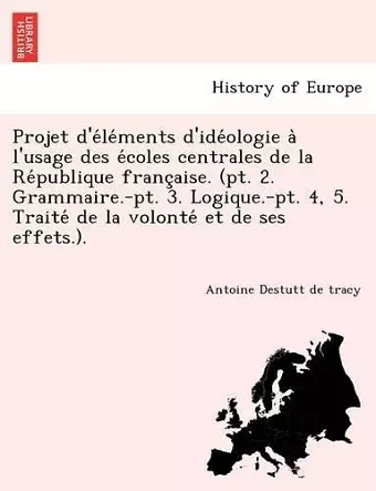 Projet D'e Le Ments D'Ide Ologie A L'Usage Des E Coles Centrales de La Re Publique Franc Aise. (PT. 2. Grammaire.-PT. 3. Logique.-PT. 4, 5. Traite de cover