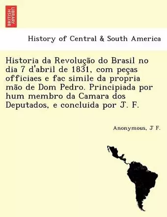 Historia da Revolução do Brasil no dia 7 d'abril de 1831, com peças officiaes e fac simile da propria mão de Dom Pedro. Principiada por hum membro da Camara dos Deputados, e concluida por J. F. cover