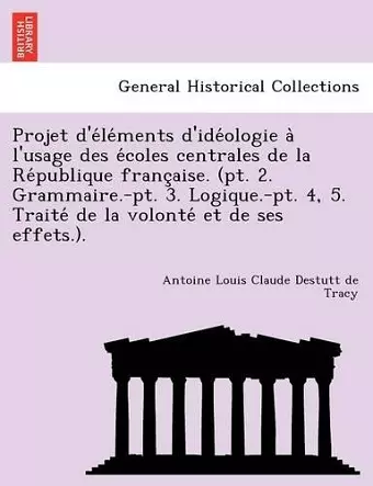 Projet d'éléments d'idéologie à l'usage des écoles centrales de la République française. (pt. 2. Grammaire.-pt. 3. Logique.-pt. 4, 5. Traité de la volonté et de ses effets.). cover