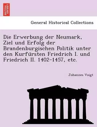 Die Erwerbung Der Neumark, Ziel Und Erfolg Der Brandenburgischen Politik Unter Den Kurfu Rsten Friedrich I. Und Friedrich II. 1402-1457, Etc. cover