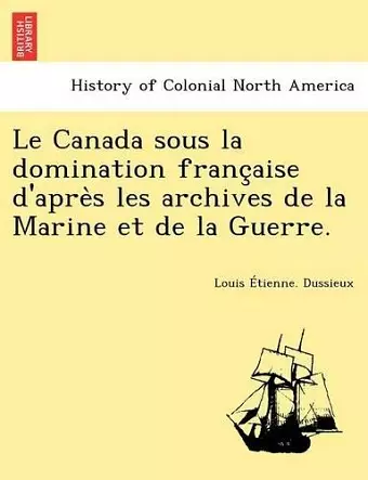 Le Canada Sous La Domination Franc Aise D'Apre S Les Archives de La Marine Et de La Guerre. cover