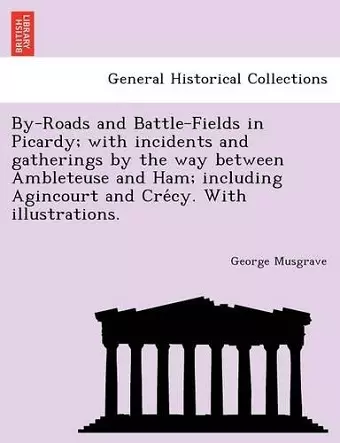 By-Roads and Battle-Fields in Picardy; With Incidents and Gatherings by the Way Between Ambleteuse and Ham; Including Agincourt and Cre Cy. with Illustrations. cover