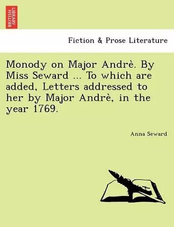 Monody on Major Andre . by Miss Seward ... to Which Are Added, Letters Addressed to Her by Major Andre, in the Year 1769. cover