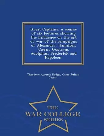 Great Captains. a Course of Six Lectures Showing the Influence on the Art of War of the Campaigns of Alexander, Hannibal, Caesar, Gustavus Adolphus, Frederick and Napoleon. - War College Series cover