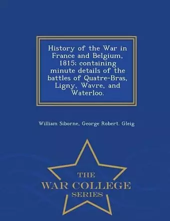 History of the War in France and Belgium, 1815; containing minute details of the battles of Quatre-Bras, Ligny, Wavre, and Waterloo. - War College Series cover