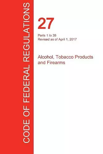 CFR 27, Parts 1 to 39, Alcohol, Tobacco Products and Firearms, April 01, 2017 (Volume 1 of 3) cover