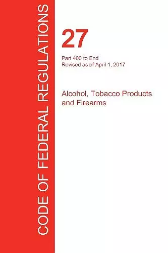 CFR 27, Part 400 to End, Alcohol, Tobacco Products and Firearms, April 01, 2017 (Volume 3 of 3) cover