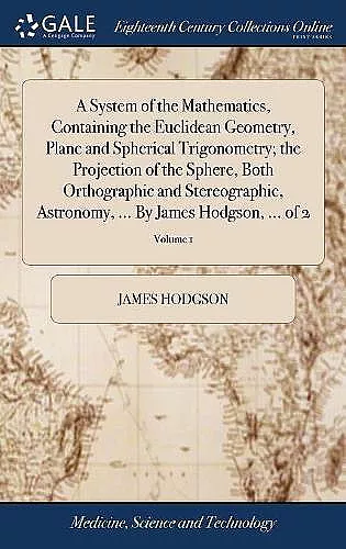 A System of the Mathematics, Containing the Euclidean Geometry, Plane and Spherical Trigonometry; the Projection of the Sphere, Both Orthographic and Stereographic, Astronomy, ... By James Hodgson, ... of 2; Volume 1 cover