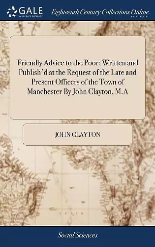 Friendly Advice to the Poor; Written and Publish'd at the Request of the Late and Present Officers of the Town of Manchester By John Clayton, M.A cover