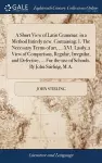 A Short View of Latin Grammar, in a Method Intirely new. Containing, I. The Necessary Terms of art, ... XVI. Lastly, a View of Comparison, Regular, Irregular, and Defective; ... For the use of Schools. By John Stirling, M.A. cover