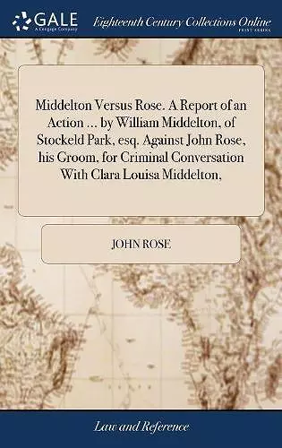 Middelton Versus Rose. A Report of an Action ... by William Middelton, of Stockeld Park, esq. Against John Rose, his Groom, for Criminal Conversation With Clara Louisa Middelton, cover