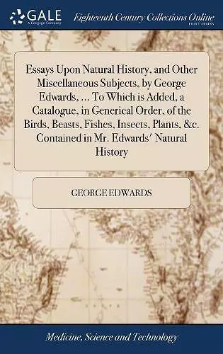 Essays Upon Natural History, and Other Miscellaneous Subjects, by George Edwards, ... To Which is Added, a Catalogue, in Generical Order, of the Birds, Beasts, Fishes, Insects, Plants, &c. Contained in Mr. Edwards' Natural History cover