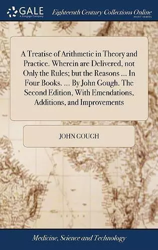 A Treatise of Arithmetic in Theory and Practice. Wherein are Delivered, not Only the Rules; but the Reasons ... In Four Books. ... By John Gough. The Second Edition, With Emendations, Additions, and Improvements cover