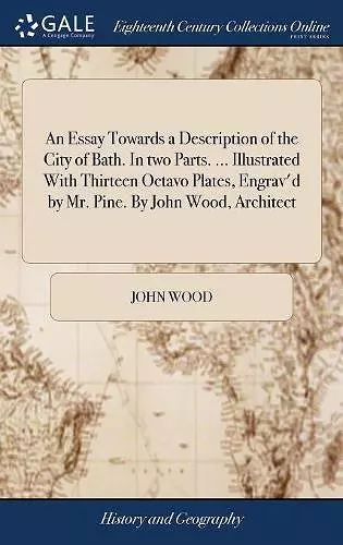 An Essay Towards a Description of the City of Bath. In two Parts. ... Illustrated With Thirteen Octavo Plates, Engrav'd by Mr. Pine. By John Wood, Architect cover