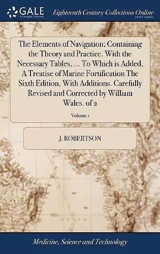 The Elements of Navigation; Containing the Theory and Practice. With the Necessary Tables, ... To Which is Added, A Treatise of Marine Fortification The Sixth Edition, With Additions. Carefully Revised and Corrected by William Wales. of 2; Volume 1 cover