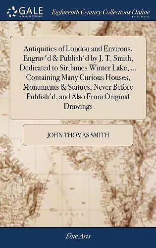 Antiquities of London and Environs, Engrav'd & Publish'd by J. T. Smith, Dedicated to Sir James Winter Lake, ... Containing Many Curious Houses, Monuments & Statues, Never Before Publish'd, and Also From Original Drawings cover