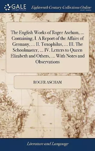 The English Works of Roger Ascham, ... Containing, I. A Report of the Affairs of Germany, ... II. Toxophilus, ... III. The Schoolmaster, ... IV. Letters to Queen Elizabeth and Others, ... With Notes and Observations cover