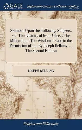 Sermons Upon the Following Subjects, viz. The Divinity of Jesus Christ. The Millennium. The Wisdom of God in the Permission of sin. By Joseph Bellamy, ... The Second Edition cover