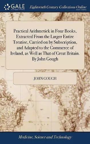 Practical Arithmetick in Four Books, Extracted From the Larger Entire Treatise, Carried on by Subscription, and Adapted to the Commerce of Ireland, as Well as That of Great Britain. By John Gough cover