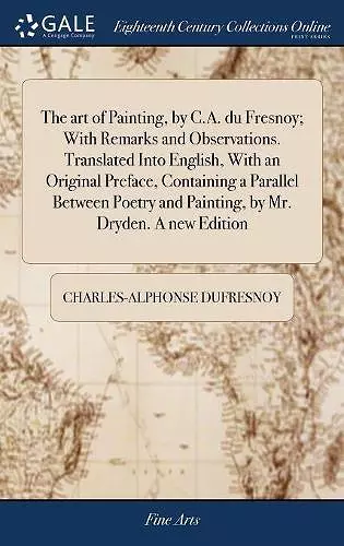 The art of Painting, by C.A. du Fresnoy; With Remarks and Observations. Translated Into English, With an Original Preface, Containing a Parallel Between Poetry and Painting, by Mr. Dryden. A new Edition cover