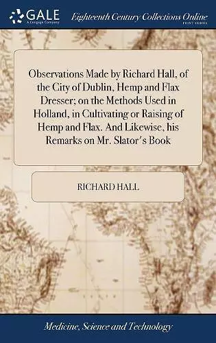 Observations Made by Richard Hall, of the City of Dublin, Hemp and Flax Dresser; on the Methods Used in Holland, in Cultivating or Raising of Hemp and Flax. And Likewise, his Remarks on Mr. Slator's Book cover