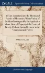 An Easy Introduction to the Theory and Practice of Mechanics; Witha Variety of Problems Investigated by the Application of one General Property of the Center of Gravity Without Having Recourse to the Composition of Forces cover