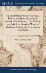 The art of Making Wines From Fruits, Flowers, and Herbs, all the Native Growth of Great Britain. ... To Which is now Added, the Complete Method of Distilling, Pickling, and Preserving. A new Edition cover