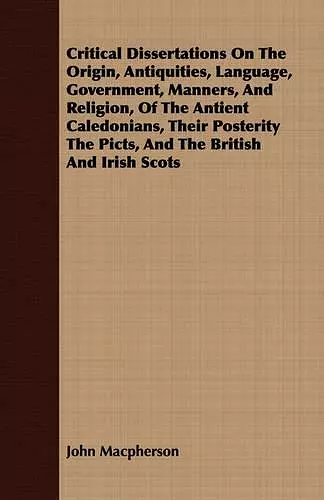 Critical Dissertations On The Origin, Antiquities, Language, Government, Manners, And Religion, Of The Antient Caledonians, Their Posterity The Picts, And The British And Irish Scots cover