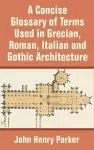 A Concise Glossary of Terms Used in Grecian, Roman, Italian, and Gothic Architecture cover