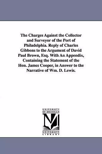 The Charges Against the Collector and Surveyor of the Port of Philadelphia. Reply of Charles Gibbons to the Argument of David Paul Brown, Esq. With An Appendix, Containing the Statement of the Hon. James Cooper, in Answer to the Narrative of Wm. D. Lewis... cover