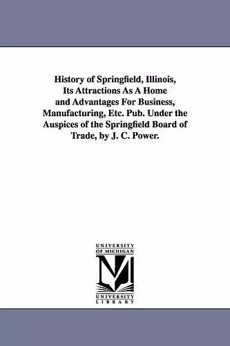 History of Springfield, Illinois, Its Attractions As A Home and Advantages For Business, Manufacturing, Etc. Pub. Under the Auspices of the Springfield Board of Trade, by J. C. Power. cover