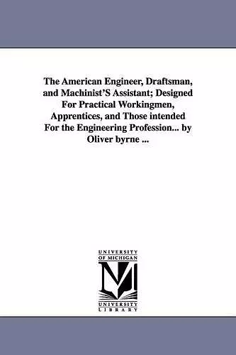 The American Engineer, Draftsman, and Machinist'S Assistant; Designed For Practical Workingmen, Apprentices, and Those intended For the Engineering Profession... by Oliver byrne ... cover