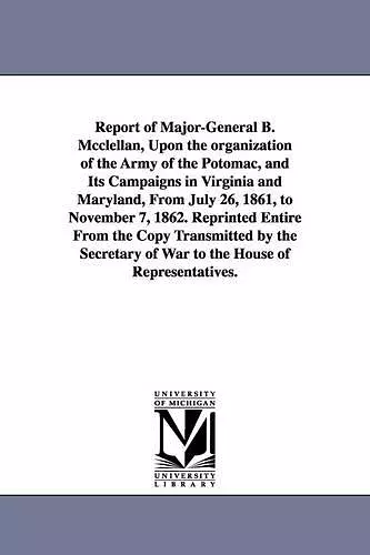 Report of Major-General B. Mcclellan, Upon the organization of the Army of the Potomac, and Its Campaigns in Virginia and Maryland, From July 26, 1861, to November 7, 1862. Reprinted Entire From the Copy Transmitted by the Secretary of War to the Hou... cover