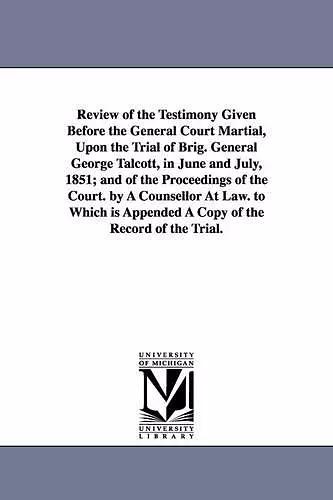 Review of the Testimony Given Before the General Court Martial, Upon the Trial of Brig. General George Talcott, in June and July, 1851; and of the Proceedings of the Court. by A Counsellor At Law. to Which is Appended A Copy of the Record of the Tria... cover