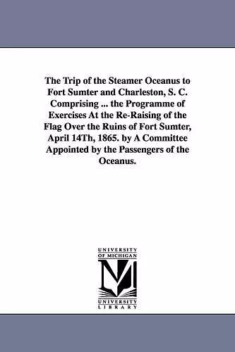 The Trip of the Steamer Oceanus to Fort Sumter and Charleston, S. C. Comprising ... the Programme of Exercises At the Re-Raising of the Flag Over the Ruins of Fort Sumter, April 14Th, 1865. by A Committee Appointed by the Passengers of the Oceanus. cover