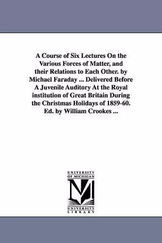 A Course of Six Lectures On the Various Forces of Matter, and their Relations to Each Other. by Michael Faraday ... Delivered Before A Juvenile Auditory At the Royal institution of Great Britain During the Christmas Holidays of 1859-60. Ed. by William... cover