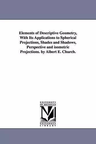 Elements of Descriptive Geometry, With Its Applications to Spherical Projections, Shades and Shadows, Perspective and isometric Projections. by Albert E. Church. cover